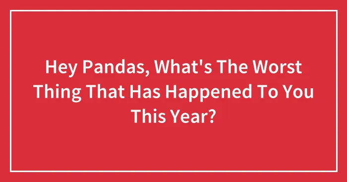 Hey Pandas, What's The Worst Thing That Has Happened To You This Year?