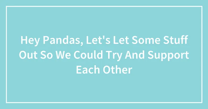 Hey Pandas, Let's Let Some Stuff Out So We Could Try And Support Each Other (Closed)