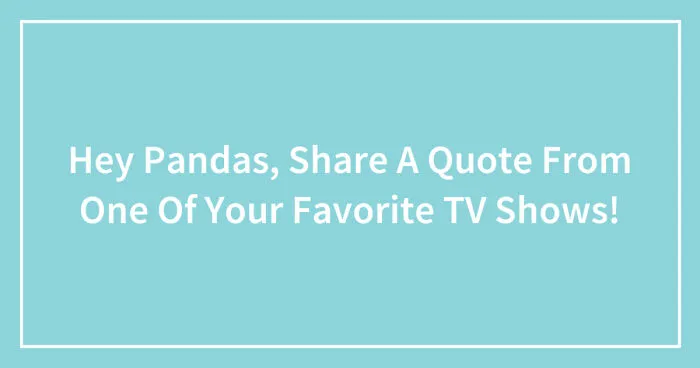 Hey Pandas, Share A Quote From One Of Your Favorite TV Shows! (Closed)