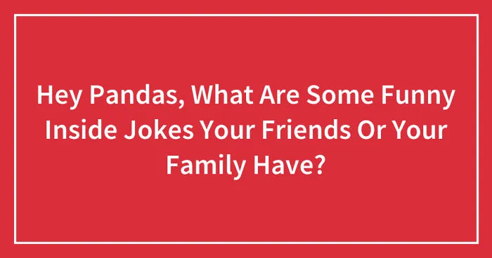 Hey Pandas, What Are Some Funny Inside Jokes Your Friends Or Your Family Have? (Closed)