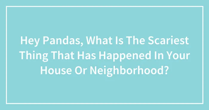 Hey Pandas, What Is The Scariest Thing That Has Happened In Your House Or Neighborhood? (Closed)