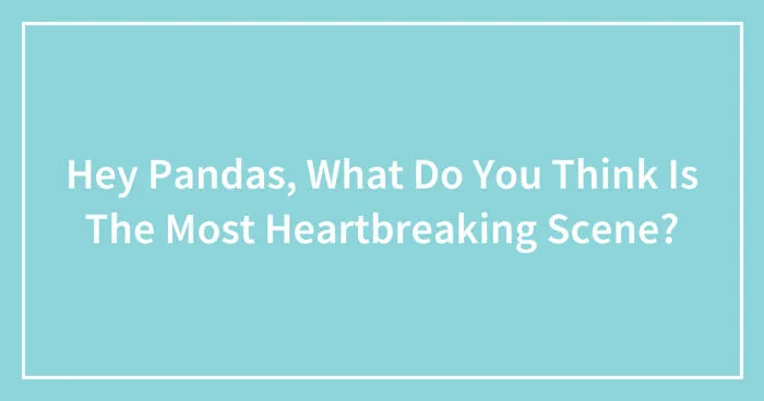 Hey Pandas, What Do You Think Is The Most Heartbreaking Scene? (Closed)