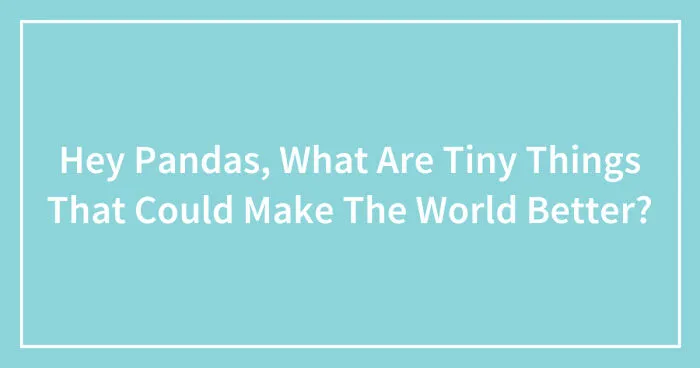 Hey Pandas, What Are Tiny Things That Could Make The World Better? (Closed)