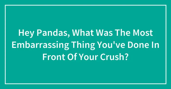 Hey Pandas, What Was The Most Embarrassing Thing You've Done In Front Of Your Crush? (Closed)