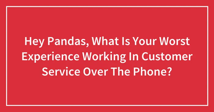 Hey Pandas, What Is Your Worst Experience Working In Customer Service Over The Phone? (Closed)