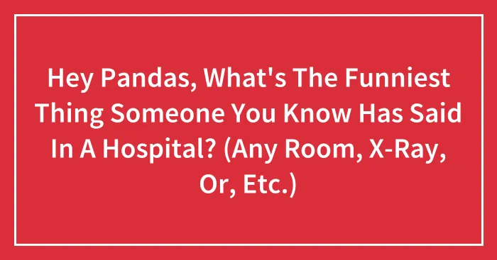 Hey Pandas, What's The Funniest Thing Someone You Know Has Said In A Hospital? (Any Room, X-Ray, Or, Etc.)