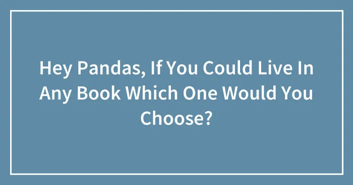 Hey Pandas, If You Could Live In Any Book Which One Would You Choose? (Closed)