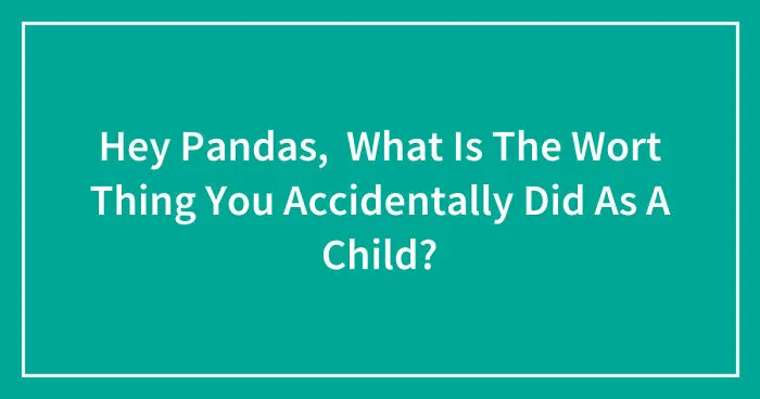 Hey Pandas, What Is The Worst Thing You Accidentally Did As A Child? (Closed)