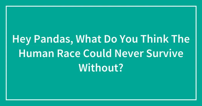 Hey Pandas, What Do You Think The Human Race Could Never Survive Without? (Closed)