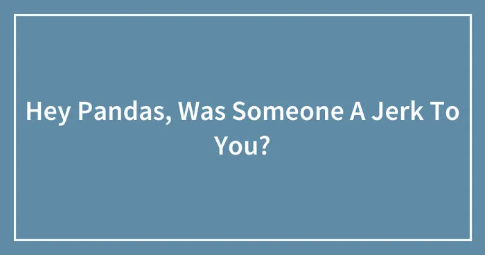 Hey Pandas, Was Someone A Jerk To You? (Closed)