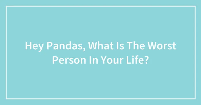 Hey Pandas, What Is The Worst Person In Your Life? (Closed)
