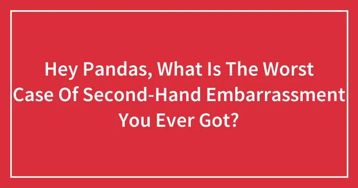 Hey Pandas, What Is The Worst Case Of Second-Hand Embarrassment You Ever Got? (Closed)