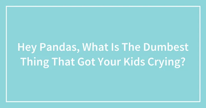 Hey Pandas, What Is The Dumbest Thing That Got Your Kids Crying? (Closed)