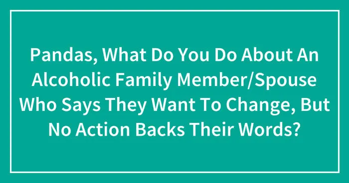 Pandas, What Do You Do About An Alcoholic Family Member/Spouse Who Says They Want To Change, But No Action Backs Their Words? (Closed)