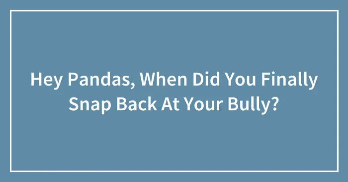 Hey Pandas, When Did You Finally Snap Back At Your Bully? (Closed)
