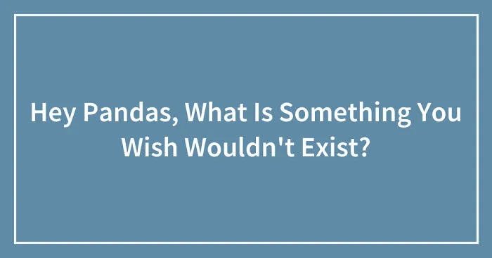 Hey Pandas, What Is Something You Wish Wouldn't Exist? (Closed)