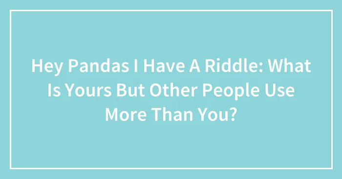 Hey Pandas I Have A Riddle: What Is Yours But Other People Use More Than You?