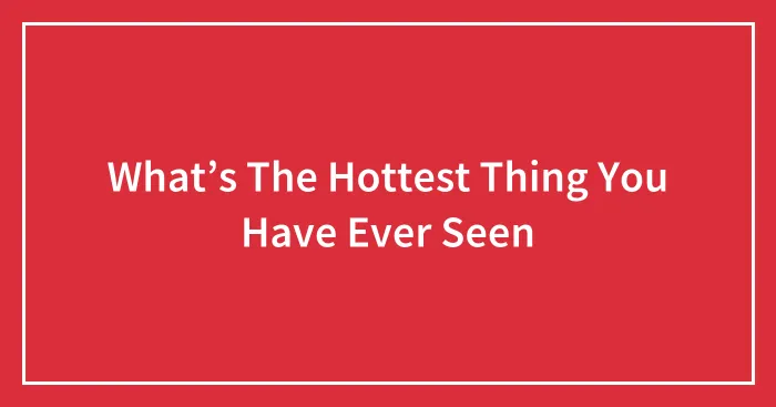 What’s The Hottest Thing You Have Ever Seen