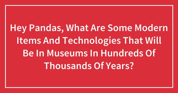 Hey Pandas, What Are Some Modern Items And Technologies That Will Be In Museums In Hundreds Of Thousands Of Years? (Closed)