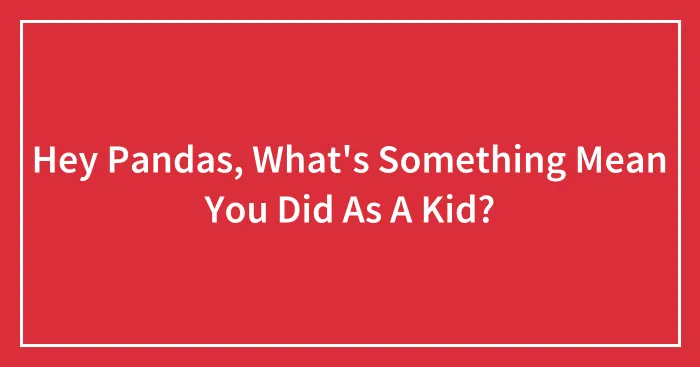 Hey Pandas, What's Something Mean You Did As A Kid? (Closed)