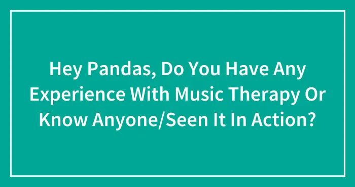 Hey Pandas, Do You Have Any Experience With Music Therapy Or Know Anyone/Seen It In Action? (Closed)