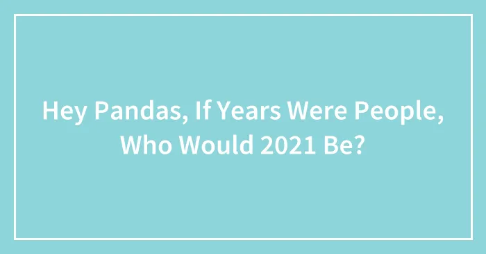 Hey Pandas, If Years Were People, Who Would 2021 Be? (Closed)