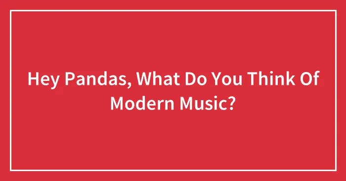 Hey Pandas, What Do You Think Of Modern Music? (Closed)