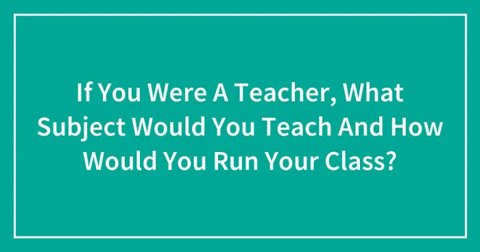 If You Were A Teacher, What Subject Would You Teach And How Would You Run Your Class? (Closed)
