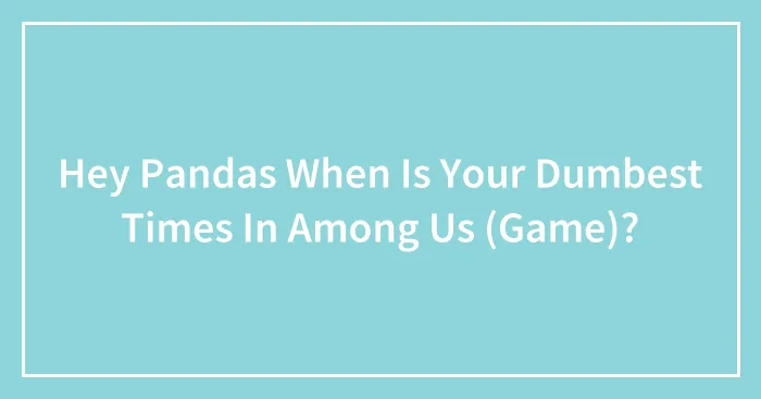 Hey Pandas When Is Your Dumbest Times In Among Us (Game)?