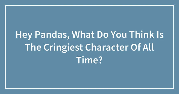 Hey Pandas, What Do You Think Is The Cringiest Character Of All Time? (Closed)