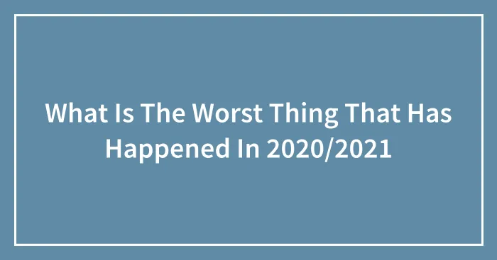 What Is The Worst Thing That Has Happened In 2020/2021