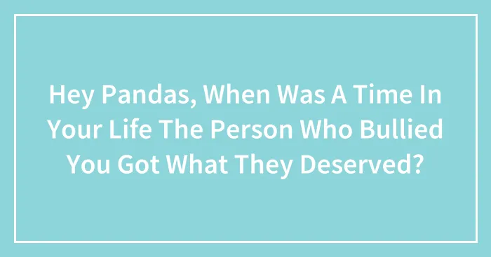 Hey Pandas, When Was A Time In Your Life The Person Who Bullied You Got What They Deserved? (Closed)