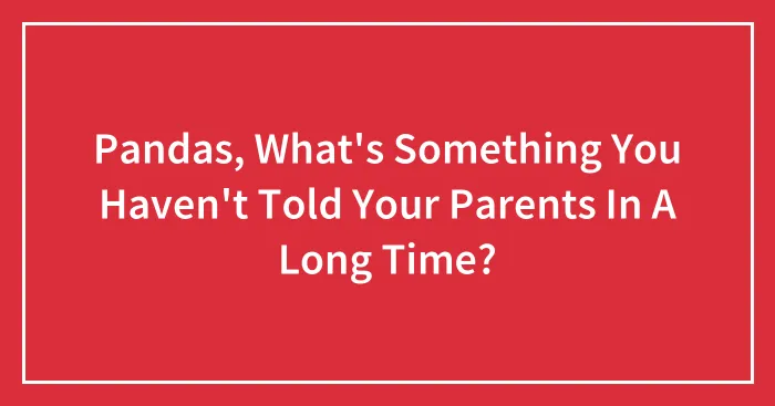 Pandas, What's Something You Haven't Told Your Parents In A Long Time? (Closed)