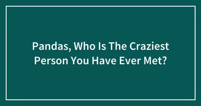 Pandas, Who Is The Craziest Person You Have Ever Met? (Closed)