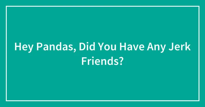 Hey Pandas, Did You Have Any Jerk Friends? (Closed)