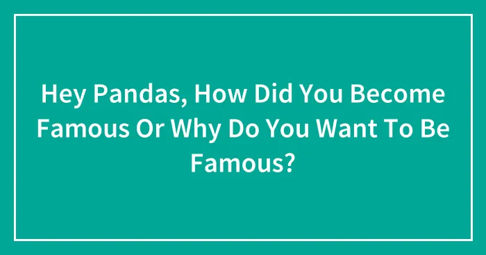 Hey Pandas, How Did You Become Famous Or Why Do You Want To Be Famous? (Closed)