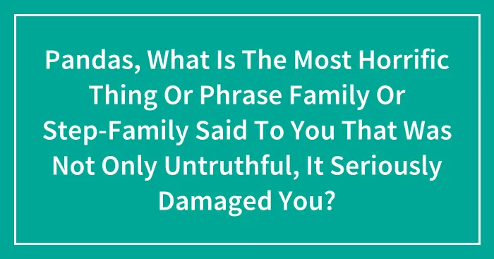 Pandas, What Is The Most Horrific Thing Or Phrase Family Or Step-Family Said To You That Was Not Only Untruthful, It Seriously Damaged You? (Closed)