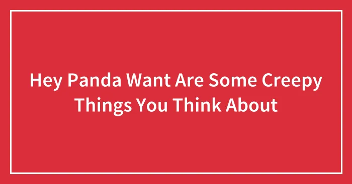 Hey Panda Want Are Some Creepy Things You Think About