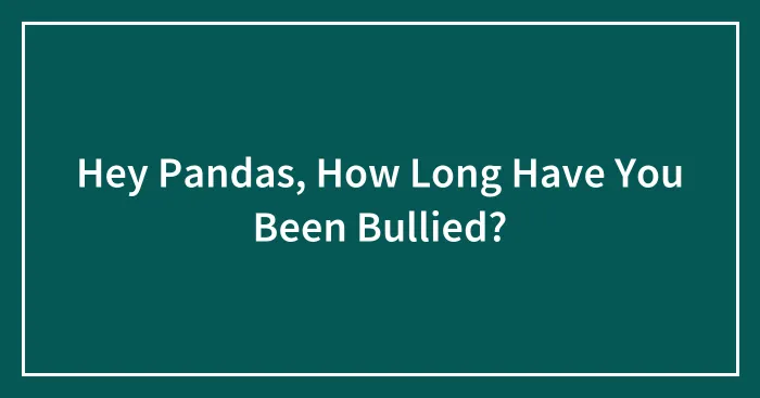 Hey Pandas, How Long Have You Been Bullied? (Closed)