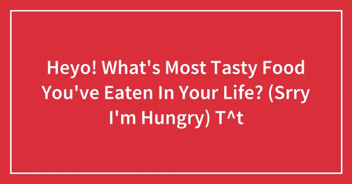 Heyo! What's Most Tasty Food You've Eaten In Your Life? (Srry I'm Hungry) T^t