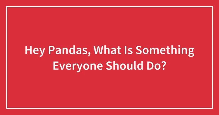 Hey Pandas, What Is Something Everyone Should Do? (Closed)