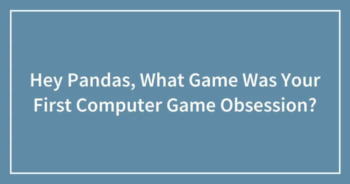 Hey Pandas, What Game Was Your First Computer Game Obsession? (Closed)