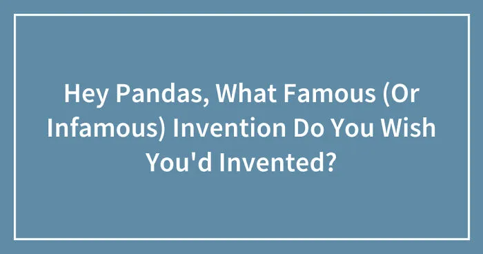 Hey Pandas, What Famous (Or Infamous) Invention Do You Wish You'd Invented? (Closed)