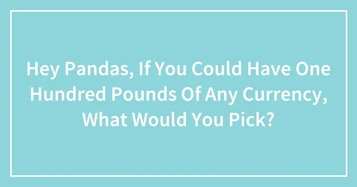 Hey Pandas, If You Could Have One Hundred Pounds Of Any Currency, What Would You Pick? (Closed)