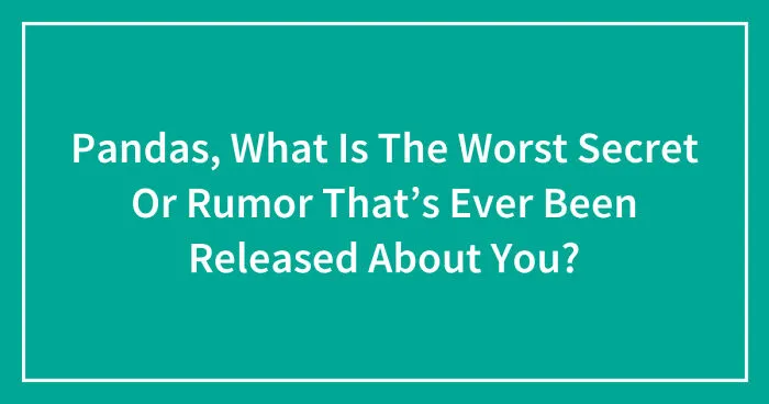 Pandas, What Is The Worst Secret Or Rumor That’s Ever Been Released About You? (Closed)