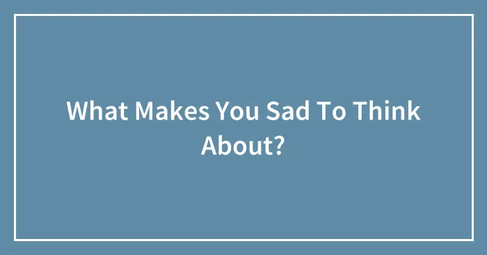 What Makes You Sad To Think About?