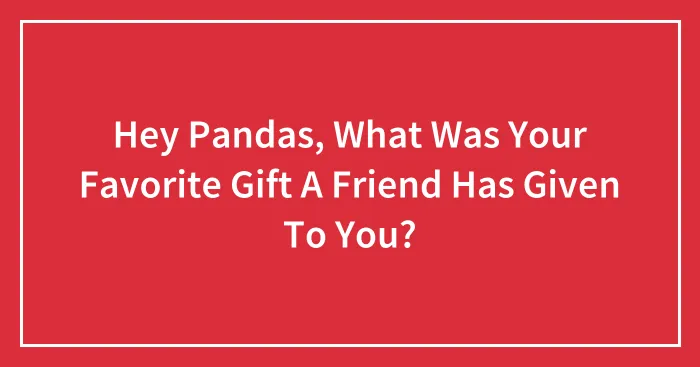 Hey Pandas, What Was Your Favorite Gift A Friend Has Given To You? (Closed)