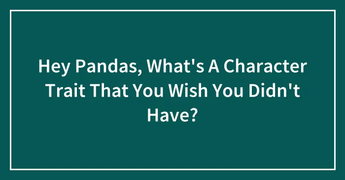 Hey Pandas, What's A Character Trait That You Wish You Didn't Have? (Closed)