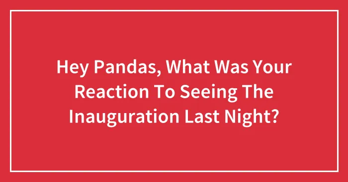 Hey Pandas, What Was Your Reaction To Seeing The Inauguration Last Night? (Closed)