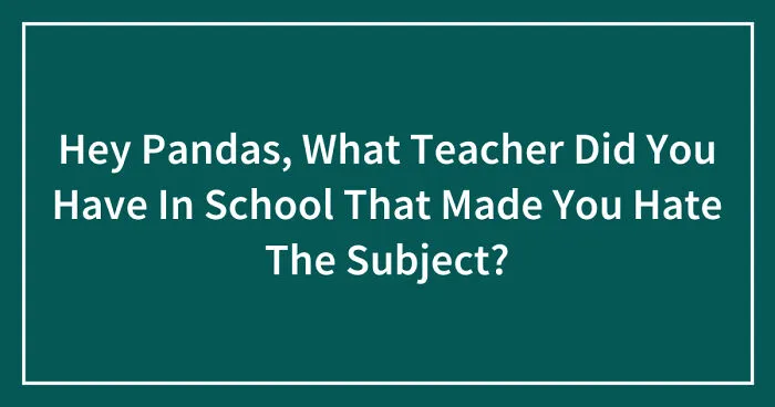 Hey Pandas, What Teacher Did You Have In School That Made You Hate The Subject? (Closed)